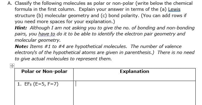 A. Classify the following molecules as polar or non-polar (write below the chemical
formula in the first column. Explain your answer in terms of the (a) Lewis
structure (b) molecular geometry and (c) bond polarity. (You can add rows if
you need more spaces for your explanation.)
Hint: Although I am not asking you to give the no. of bonding and non-bonding
pairs, you have to do it to be able to identify the electron pair geometry and
molecular geometry.
Note: Items #1 to #4 are hypothetical molecules. The number of valence
electron/s of the hypothetical atoms are given in parenthesis.) There is no need
to give actual molecules to represent them.
Polar or Non-polar
Explanation
1. EFs (E=5, F=7)
