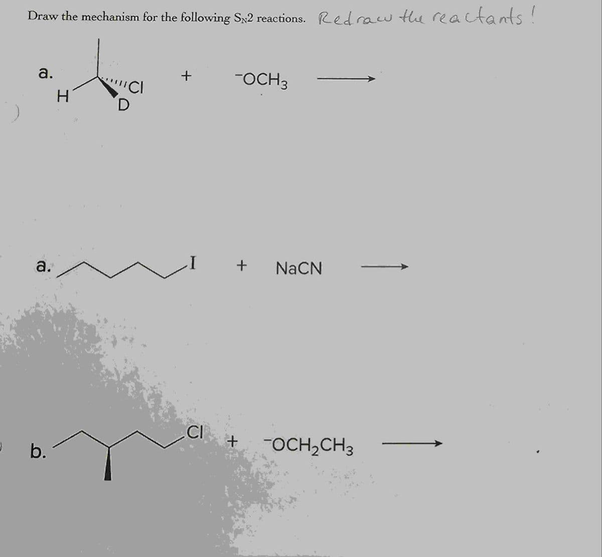 Draw the mechanism for the following S2 reactions. Redraw the reactants!
a.
+
-OCH 3
H
a.
+
NaCN
CI
+
-OCH2CH3
b.