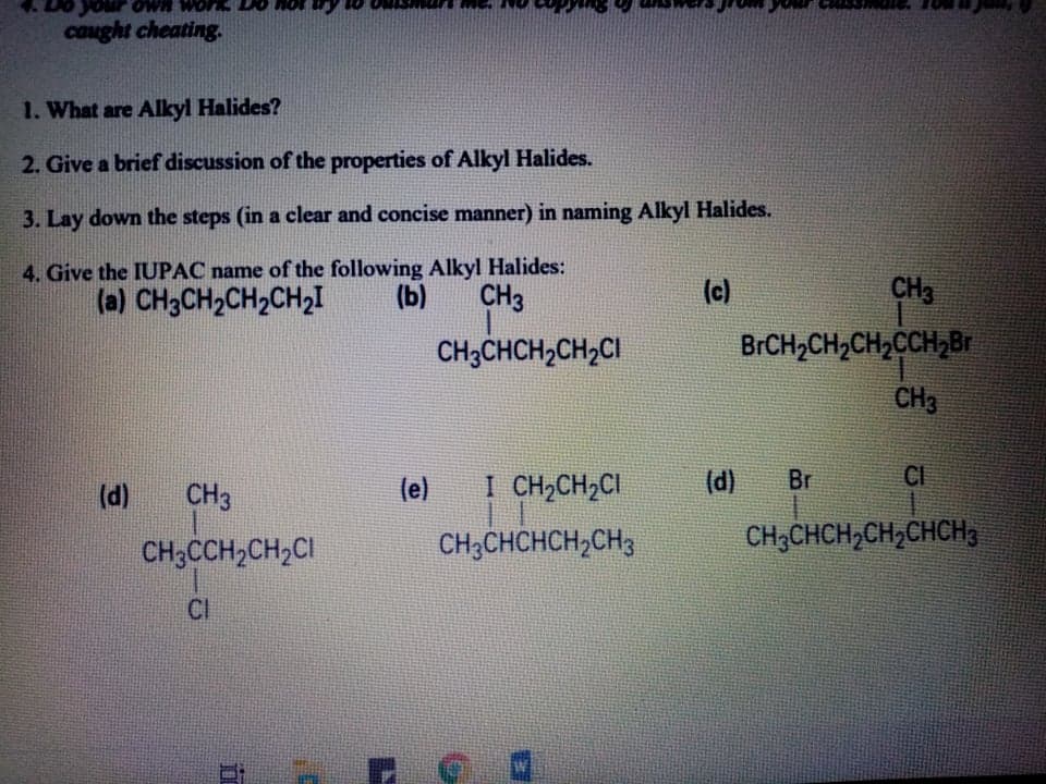 1. What are Alkyl Halides?
2. Give a brief discussion of the properties of Alkyl Halides.
3. Lay down the steps (in a clear and concise manner) in naming Alkyl Halides.
4. Give the IUPAC name of the following Alkyl Halides:
(a) CH3CH2CH2CH2I
(b)
CH3
(c)
CH3
CH3CHCH2CH2CI
BrCH2CH2CH2CCH2Br
CH3
CH3
(e)
I CH2CH2CI
(d)
Br
CI
(d)
CH3CHCHCH2CH3
CH3CHCH,CH,CHCH3
CH3CCH2CH2CI
