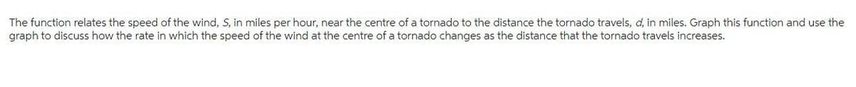 The function relates the speed of the wind, S, in miles per hour, near the centre of a tornado to the distance the tornado travels, d, in miles. Graph this function and use the
graph to discuss how the rate in which the speed of the wind at the centre of a tornado changes as the distance that the tornado travels increases.