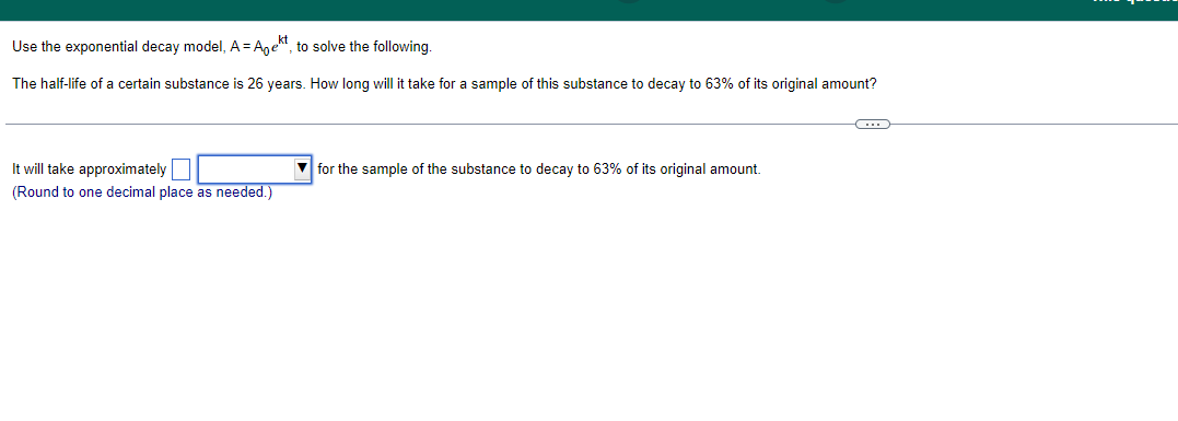 Use the exponential decay model, A = Aek, to solve the following.
The half-life of a certain substance is 26 years. How long will it take for a sample of this substance to decay to 63% of its original amount?
It will take approximately
(Round to one decimal place as needed.)
for the sample of the substance to decay to 63% of its original amount.
~