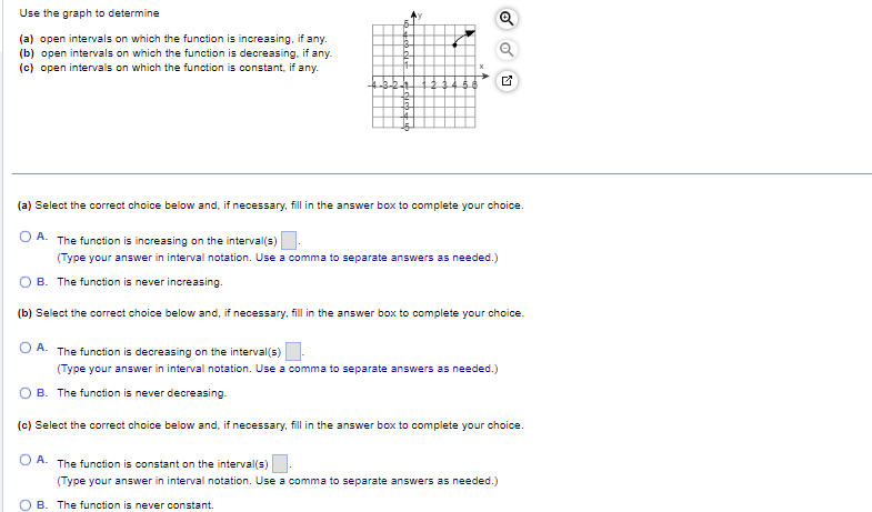 Use the graph to determine
(a) open intervals on which the function is increasing, if any.
(b) open intervals on which the function is decreasing, if any.
(c) open intervals on which the function is constant, if any.
b
11-
(a) Select the correct choice below and, if necessary, fill in the answer box to complete your choice.
OA. The function is increasing on the interval(s)
(Type your answer in interval notation. Use a comma to separate answers as needed.)
B. The function is never increasing.
(b) Select the correct choice below and, if necessary, fill in the answer box to complete your choice.
OA. The function is decreasing on the interval(s)
(Type your answer in interval notation. Use a comma to separate answers as needed.)
B. The function is never decreasing.
(c) Select the correct choice below and, if necessary, fill in the answer box to complete your choice.
O A.
The function is constant on the interval(s)
(Type your answer in interval notation. Use a comma to separate answers as needed.)
OB. The function is never constant.