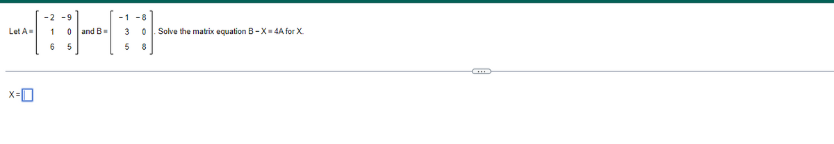 -2 -9
⠀⠀⠀
6 5
Let A =
X=
1 0 and B=
-1 -8
3
0
5
8
Solve the matrix equation B-X= 4A for X.
(...)