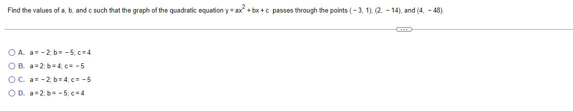 Find the values of a, b, and c such that the graph of the quadratic equation y = ax² +bx+c passes through the points (-3, 1), (2, -14), and (4, -48).
O A. a= -2; b= -5; c=4
OB. a 2; b=4; c= -5
OC. a= -2; b=4; c= -5
O D. a = 2; b= -5; c=4
C