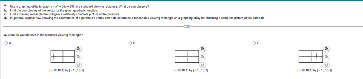 a. Use a graphing utility to graph y=x² - 65x + 690 in a standard viewing rectangle. What do you observe?
b. Find the coordinates of the vertex for the given quadratic function.
c. Find a viewing rectangle that will give a relatively complete picture of the parabola.
d. In general, explain how knowing the coordinates of a parabola's vertex
a. What do you observe in the standard viewing rectangle?
O A.
Q
[-10,10,1] by [-10,10,1]
help determine a reasonable viewing rectangle on a graphing utility for obtaining a complete picture of the parabola.
O B.
←
Q
[-10,10,1] by [-10,10,1]
OC.
[-10,10,1] by [-10,10,1]