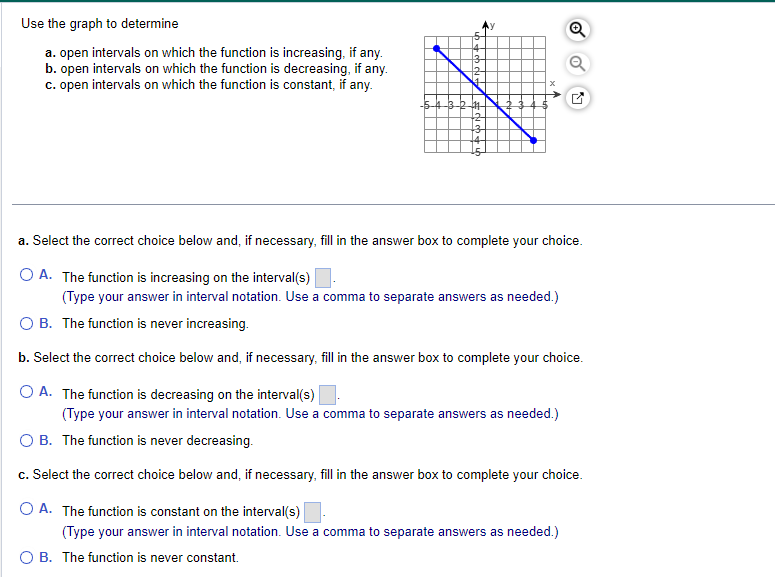 Use the graph to determine
a. open intervals on which the function is increasing, if any.
b. open intervals on which the function is decreasing, if any.
c. open intervals on which the function is constant, if any.
3
12
4
411
a. Select the correct choice below and, if necessary, fill in the answer box to complete your choice.
O A. The function is increasing on the interval(s)
(Type your answer in interval notation. Use a comma to separate answers as needed.)
OB. The function is never increasing.
b. Select the correct choice below and, if necessary, fill in the answer box to complete your choice.
O A. The function is decreasing on the interval(s)
(Type your answer in interval notation. Use a comma to separate answers as needed.)
OB. The function is never decreasing.
c. Select the correct choice below and, if necessary, fill in the answer box to complete your choice.
O A. The function is constant on the interval(s)
(Type your answer in interval notation. Use a comma to separate answers as needed.)
O B. The function is never constant.