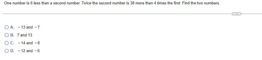 One number is 6 less than a second number. Twice the second number is 38 more than 4 times the first. Find the two numbers.
O A. 13 and -7
O B. 7 and 13
O C. - 14 and - 8
O D. -12 and - 6