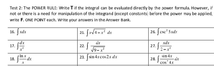 Test 2: The POWER RULE: Write T if the integral can be evaluated directly by the power formula. However, if
not or there is a need for manipulation of the integrand (except constants) before the power may be applied,
write F. ONE POINT each. Write your answers in the Answer Bank.
16. [ xdx
21. fx/4 -x dx
| 26. ſcsc? 5.xdx
•dx
17.
dx
22.
| 27. 5
xdx
19-x
23. [sin 4xcos2.x dx
2-x
In x
18.
sin 4x
28
cos' 4x
