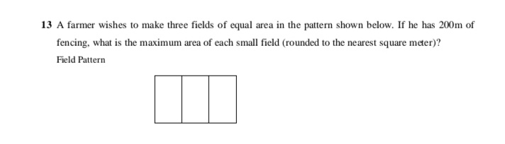 13 A farmer wishes to make three fields of equal area in the pattern shown below. If he has 200m of
fencing, what is the maximum area of each small field (rounded to the nearest square meter)?
Field Pattern
