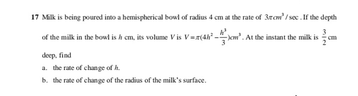 17 Milk is being poured into a hemispherical bowl of radius 4 cm at the rate of 3zcm? / sec. If the depth
3
of the milk in the bowl is h cm, its volume V is V=z(4h -")em? . At the instant the milk is
cm
deep, find
a. the rate of change of h.
b. the rate of change of the radius of the milk's surface.
