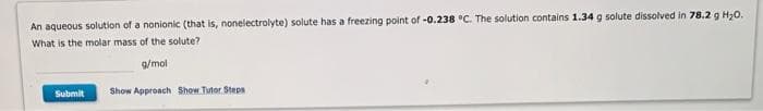 An aqueous solution of a nonionic (that is, nonelectrolyte) solute has a freezing point of -0.238 °C. The solution contains 1.34 g solute dissolved in 78.2 g H₂0.
What is the molar mass of the solute?
g/mol
Show Approach Show Tutor Steps
Submit