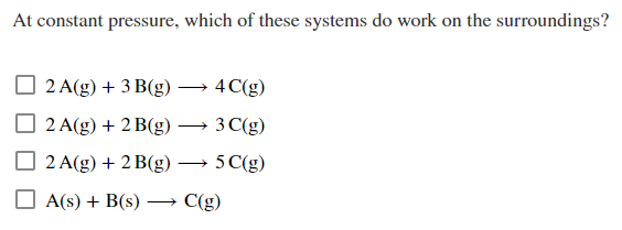 At constant pressure, which of these systems do work on the surroundings?
2 A(g) + 3 B(g)
2 A(g) + 2 B(g)
2 A(g) + 2 B(g)
A(s) + B(s)
-4 C(g)
3
C(g)
5 C(g)
C(g)