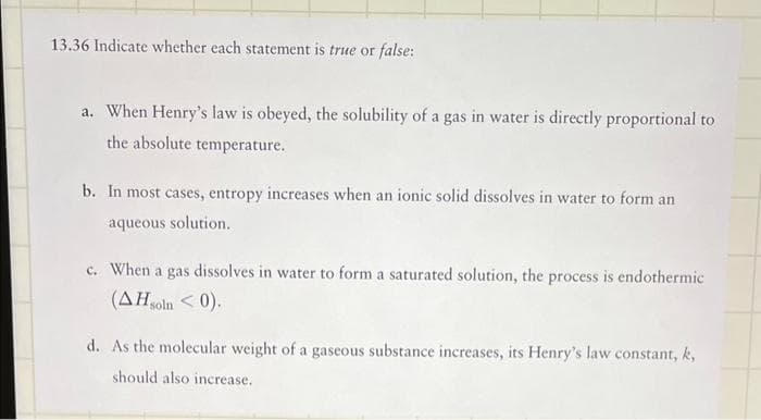 13.36 Indicate whether each statement is true or false:
a. When Henry's law is obeyed, the solubility of a gas in water is directly proportional to
the absolute temperature.
b. In most cases, entropy increases when an ionic solid dissolves in water to form an
aqueous solution.
c. When a gas dissolves in water to form a saturated solution, the process is endothermic
(AH soln < 0).
d. As the molecular weight of a gaseous substance increases, its Henry's law constant, k,
should also increase.