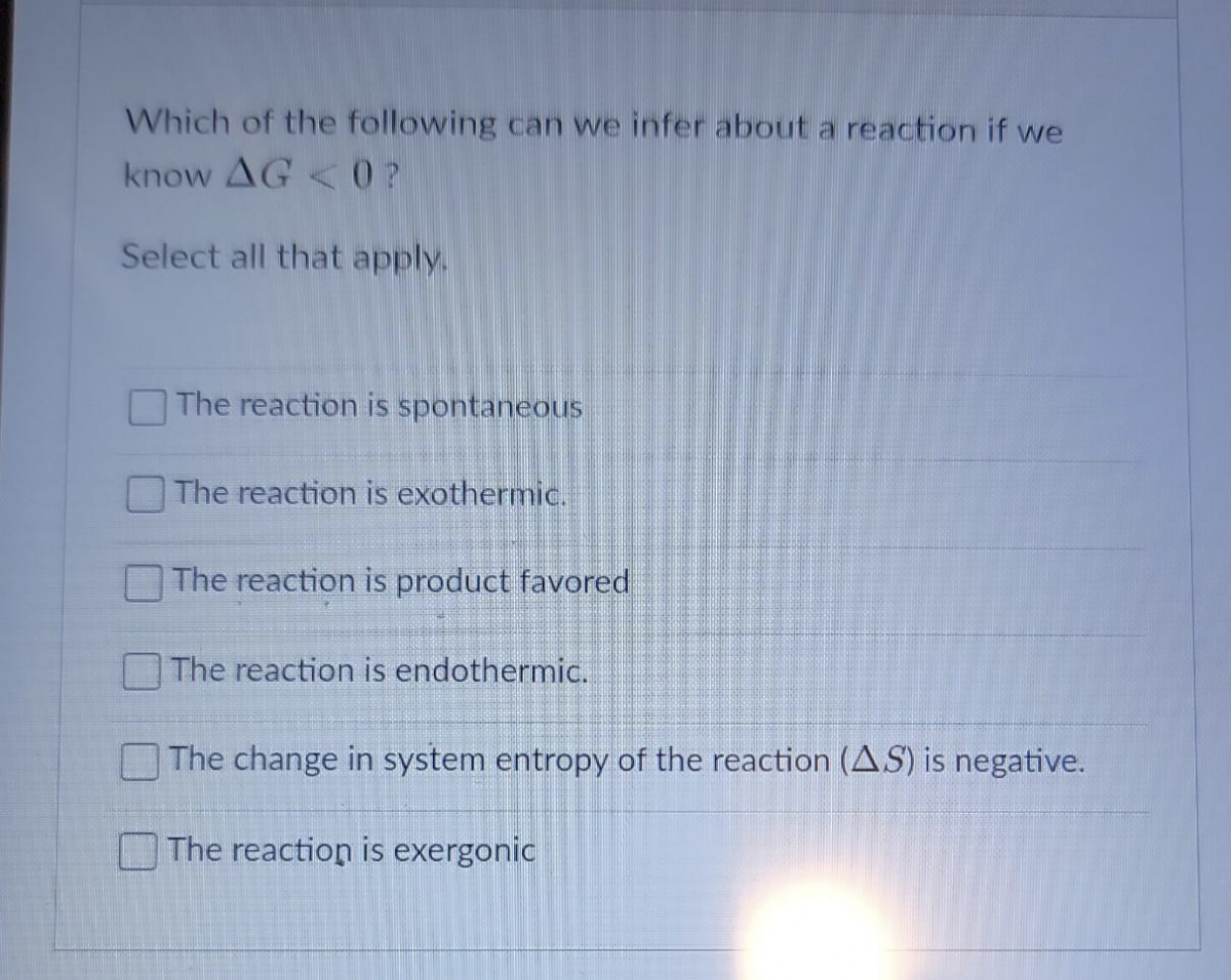 Which of the following can we infer about a reaction if we
know AG<0?
Select all that apply.
The reaction is spontaneous
The reaction is exothermic.
The reaction is product favored
The reaction is endothermic.
The change in system entropy of the reaction (AS) is negative.
The reaction is exergonic