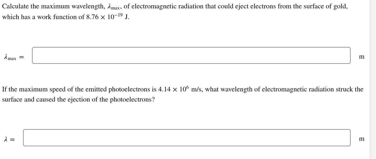 Calculate the maximum wavelength, max, of electromagnetic radiation that could eject electrons from the surface of gold,
which has a work function of 8.76 × 10-¹⁹ J.
λmax
=
λ =
m
If the maximum speed of the emitted photoelectrons is 4.14 × 106 m/s, what wavelength of electromagnetic radiation struck the
surface and caused the ejection of the photoelectrons?
m