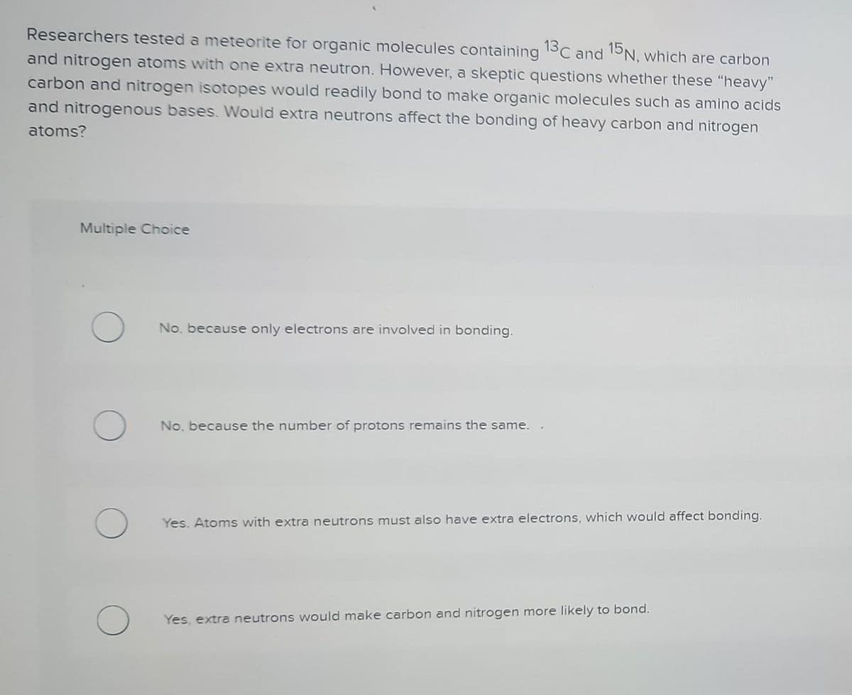Researchers tested a meteorite for organic molecules containing 13C and 15N, which are carbon
and nitrogen atoms with one extra neutron. However, a skeptic questions whether these "heavy"
carbon and nitrogen isotopes would readily bond to make organic molecules such as amino acids
and nitrogenous bases. Would extra neutrons affect the bonding of heavy carbon and nitrogen
atoms?
Multiple Choice
No, because only electrons are involved in bonding.
No, because the number of protons remains the same.
Yes. Atoms with extra neutrons must also have extra electrons, which would affect bonding.
Yes, extra neutrons would make carbon and nitrogen more likely to bond.