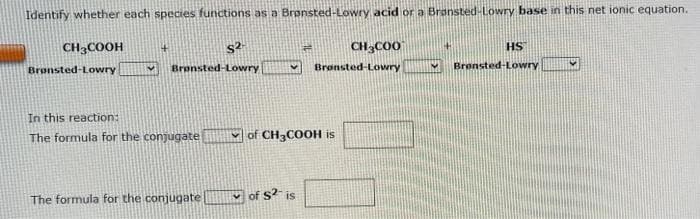 Identify whether each species functions as a Brønsted-Lowry acid or a Brønsted-Lowry base in this net ionic equation.
CH3COOH
Bronsted-Lowry
+
✔ Brønsted-Lowry
In this reaction:
The formula for the conjugate
S2-
The formula for the conjugate
CH3COO
Brønsted-Lowry
of CH3COOH is
of $²- is
HS
V Brønsted-Lowry