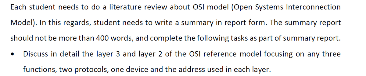 Each student needs to do a literature review about OSI model (Open Systems Interconnection
Model). In this regards, student needs to write a summary in report form. The summary report
should not be more than 400 words, and complete the following tasks as part of summary report.
Discuss in detail the layer 3 and layer 2 of the OSI reference model focusing on any three
functions, two protocols, one device and the address used in each layer.
