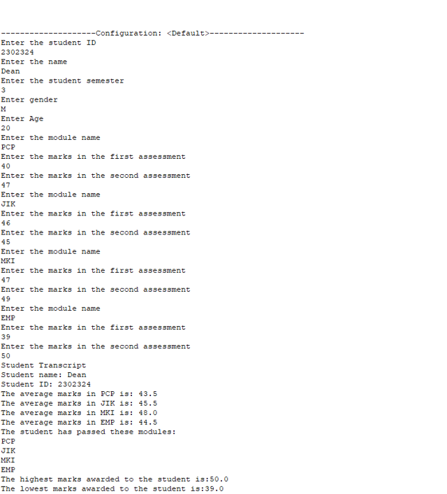 --Configuration: <Default>--
Enter the student ID
2302324
Enter the name
Dean
Enter the student semester
3
Enter gender
M
Enter Age
20
Enter the module name
PCP
Enter the marks in the first assessment
40
Enter the marks in the second assessment
47
Enter the module name
JIK
Enter the marks in the first assessment
46
Enter the marks in the second assessment
45
Enter the module name
MKI
Enter the marks in the first assessment
47
Enter the marks in the second assessment
49
Enter the module name
EMP
Enter the marks in the first assessment
39
Enter the marks in the second assessment
50
Student Transcript
Student name: Dean
Student ID: 2302324
The average marks in PCP is: 43.5
The average marks in JIK is: 45.5
The average marks in MKI is: 48.0
The average marks in EMP is: 44.5
The student has passed these modules:
РСР
JIK
MKI
EMP
The highest marks awarded to the student is:50.0
The lowest marks awarded to the student is:39.0
