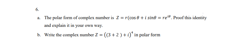 6.
a. The polar form of complex number is Z = r(cos 0 + i sin® = ret®. Proof this identity
and explain it in your own way.
b. Write the complex number Z = ((3+ 2 ) + i)* in polar form
