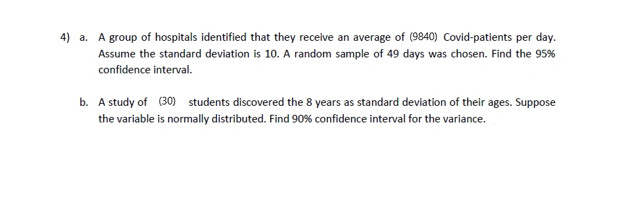 4) a. A group of hospitals identified that they receive an average of (9840) Covid-patients per day.
Assume the standard deviation is 10. A random sample of 49 days was chosen. Find the 95%
confidence interval.
b. A study of (30) students discovered the 8 years as standard deviation of their ages. Suppose
the variable is normally distributed. Find 90% confidence interval for the variance.
