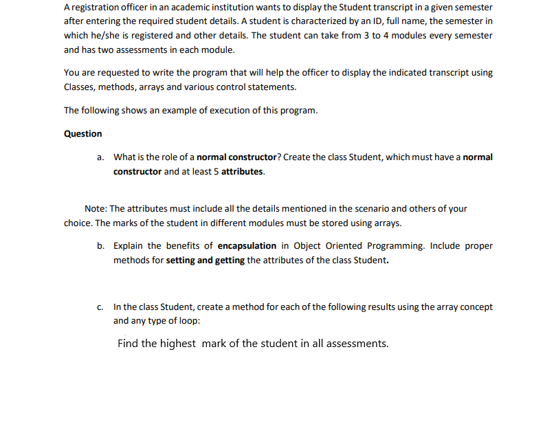 A registration officer in an academic institution wants to display the Student transcript in a given semester
after entering the required student details. A student is characterized by an ID, full name, the semester in
which he/she is registered and other details. The student can take from 3 to 4 modules every semester
and has two assessments in each module.
You are requested to write the program that will help the officer to display the indicated transcript using
Classes, methods, arrays and various control statements.
The following shows an example of execution of this program.
Question
a. What is the role of a normal constructor? Create the class Student, which must have a normal
constructor and at least 5 attributes.
Note: The attributes must include all the details mentioned in the scenario and others of your
choice. The marks of the student in different modules must be stored using arrays.
b. Explain the benefits of encapsulation in Object Oriented Programming. Include proper
methods for setting and getting the attributes of the class Student.
c. In the class Student, create a method for each of the following results using the array concept
and any type of loop:
Find the highest mark of the student in all assessments.
