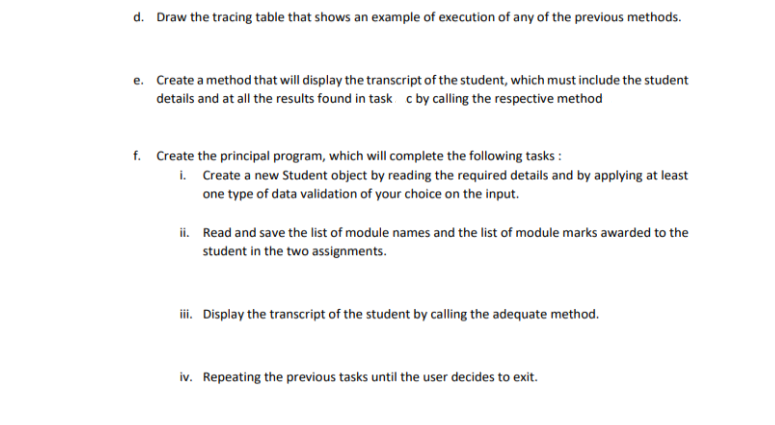 d. Draw the tracing table that shows an example of execution of any of the previous methods.
e. Create a method that will display the transcript of the student, which must include the student
details and at all the results found in task c by calling the respective method
f. Create the principal program, which will complete the following tasks :
i. Create a new Student object by reading the required details and by applying at least
one type of data validation of your choice on the input.
ii. Read and save the list of module names and the list of module marks awarded to the
student in the two assignments.
i. Display the transcript of the student by calling the adequate method.
iv. Repeating the previous tasks until the user decides to exit.
