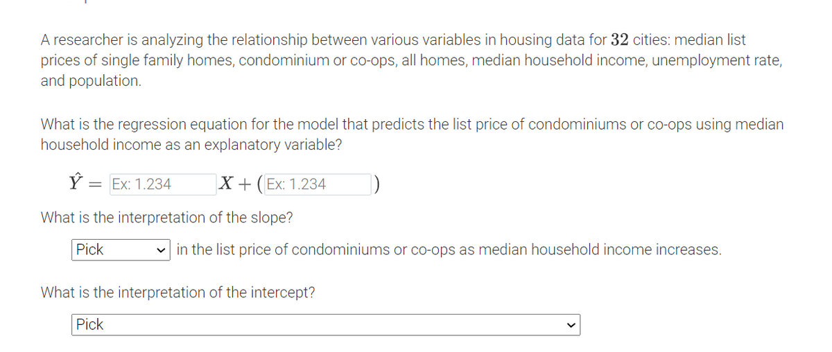 A researcher is analyzing the relationship between various variables in housing data for 32 cities: median list
prices of single family homes, condominium or co-ops, all homes, median household income, unemployment rate,
and population.
What is the regression equation for the model that predicts the list price of condominiums or co-ops using median
household income as an explanatory variable?
Ý :
= Ex: 1.234
X + (Ex: 1.234
What is the interpretation of the slope?
Pick
in the list price of condominiums or co-ops as median household income increases.
What is the interpretation of the intercept?
Pick
