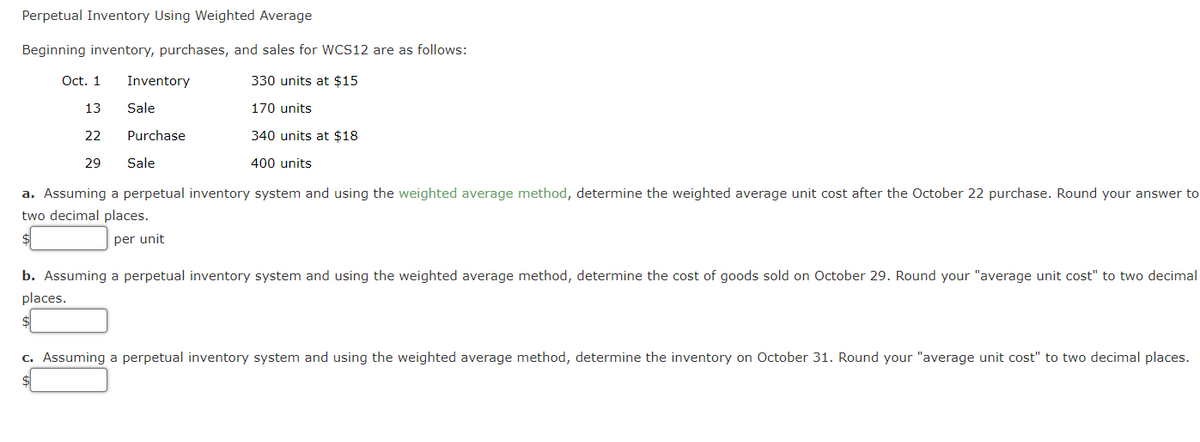 Perpetual Inventory Using Weighted Average
Beginning inventory, purchases, and sales for WCS12 are as follows:
Oct. 1
Inventory
330 units at $15
13
Sale
170 units
22
Purchase
340 units at $18
29
Sale
400 units
a. Assuming a perpetual inventory system and using the weighted average method, determine the weighted average unit cost after the October 22 purchase. Round your answer to
two decimal places.
$
per unit
b. Assuming a perpetual inventory system and using the weighted average method, determine the cost of goods sold on October 29. Round your "average unit cost" to two decimal
places.
$4
c. Assuming a perpetual inventory system and using the weighted average method, determine the inventory on October 31. Round your "average unit cost" to two decimal places.
