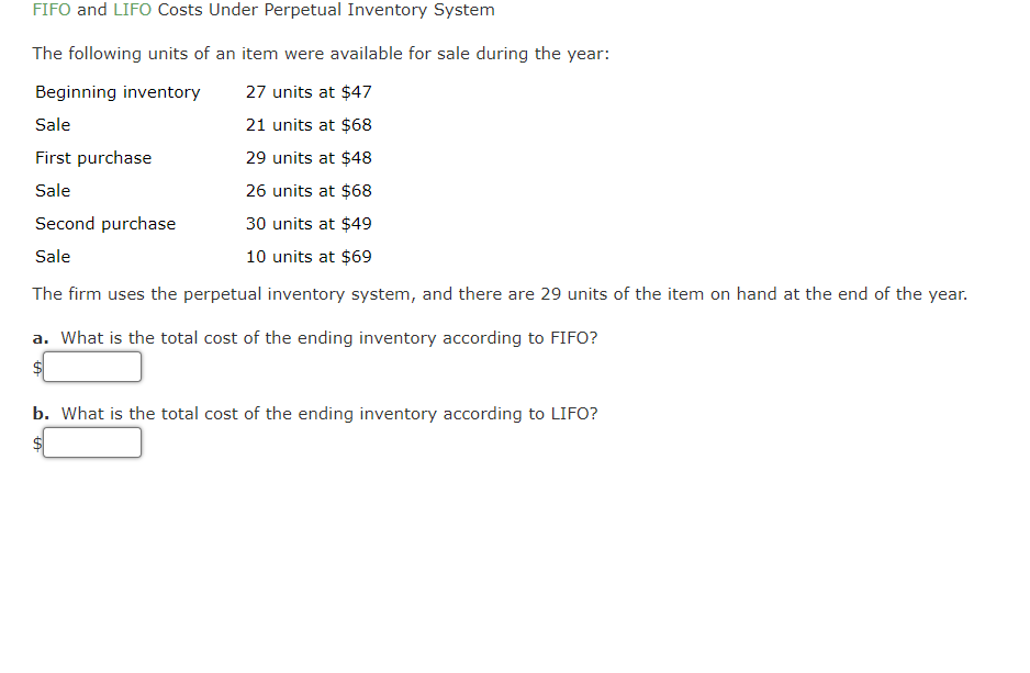 FIFO and LIFO Costs Under Perpetual Inventory System
The following units of an item were available for sale during the year:
Beginning inventory
27 units at $47
Sale
21 units at $68
First purchase
29 units at $48
Sale
26 units at $68
Second purchase
30 units at $49
Sale
10 units at $69
The firm uses the perpetual inventory system, and there are 29 units of the item on hand at the end of the year.
a. What is the total cost of the ending inventory according to FIFO?
b. What is the total cost of the ending inventory according to LIFO?
$
