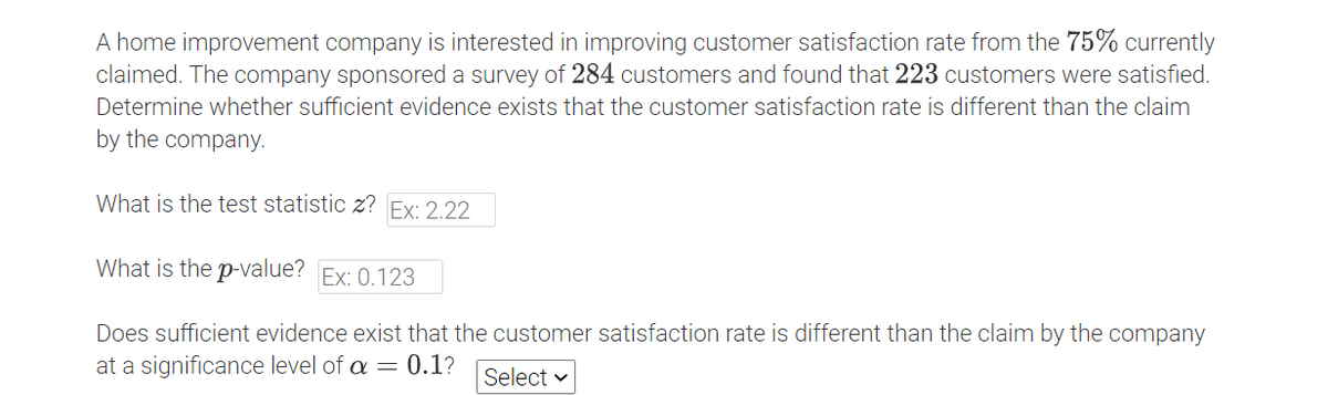 A home improvement company is interested in improving customer satisfaction rate from the 75% currently
claimed. The company sponsored a survey of 284 customers and found that 223 customers were satisfied.
Determine whether sufficient evidence exists that the customer satisfaction rate is different than the claim
by the company.
What is the test statistic z? Ex: 2.22
What is the p-value? Ex: 0.123
Does sufficient evidence exist that the customer satisfaction rate is different than the claim by the company
at a significance level of a = 0.1?
Select v
