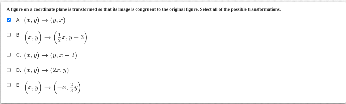 A figure on a coordinate plane is transformed so that its image is congruent to the original figure. Select all of the possible transformations.
A. (x, y)
(y,x)
(x,y) → ( ½ x, y − 3)
0 B.
0 c. (x,y) → (y, x − 2)
0
D.
→ (2x,y)
O E.
(x,y) → (-, v)