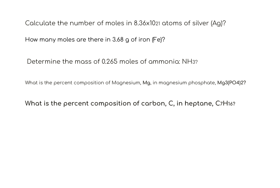 Calculate the number of moles in 8.36x1021 atoms of silver (Ag)?
How many moles are there in 3.68 g of iron (Fe)?
Determine the mass of 0.265 moles of ammonia: NH3?
What is the percent composition of Magnesium, Mg, in magnesium phosphate, M93(PO4)2?
What is the percent composition of carbon, C, in heptane, C7H16?
