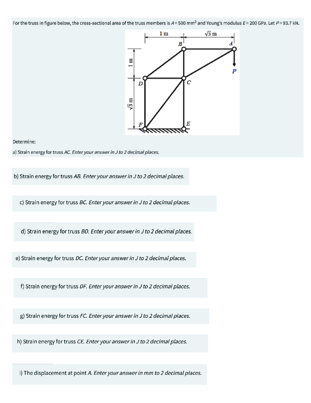 For the truss in figure below, the cross-sectional area of the truss members is A=500 mm² and Young's modulus E= 200 GPa. Let P = 93.7 kN.
1 m
√3 m
B
Ø
D
1 m
√3 m
F
Determine:
a) Strain energy for truss AC. Enter your answer in Jto 2 decimal places.
b) Strain energy for truss AB. Enter your answer in J to 2 decimal places.
c) Strain energy for truss BC. Enter your answer in J to 2 decimal places.
d) Strain energy for truss BD. Enter your answer in J to 2 decimal places.
e) Strain energy for truss DC. Enter your answer in J to 2 decimal places.
f) Strain energy for truss DF. Enter your answer in J to 2 decimal places.
g) Strain energy for truss FC. Enter your answer in J to 2 decimal places.
h) Strain energy for truss CE. Enter your answer in Jto 2 decimal places.
i) The displacement at point A. Enter your answer in mm to 2 decimal places.
A