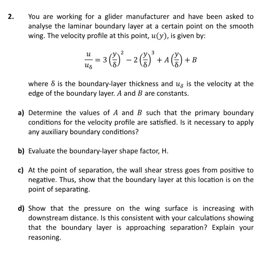 2.
You are working for a glider manufacturer and have been asked to
analyse the laminar boundary layer at a certain point on the smooth
wing. The velocity profile at this point, u(y), is given by:
2
3
3 ( ² ) ² − ² (²3) ²³ + A (²5) +
-
+ B
U
-=3
us
where 8 is the boundary-layer thickness and us is the velocity at the
edge of the boundary layer. A and B are constants.
a) Determine the values of A and B such that the primary boundary
conditions for the velocity profile are satisfied. Is it necessary to apply
any auxiliary boundary conditions?
b) Evaluate the boundary-layer shape factor, H.
c) At the point of separation, the wall shear stress goes from positive to
negative. Thus, show that the boundary layer at this location is on the
point of separating.
d) Show that the pressure on the wing surface is increasing with
downstream distance. Is this consistent with your calculations showing
that the boundary layer is approaching separation? Explain your
reasoning.