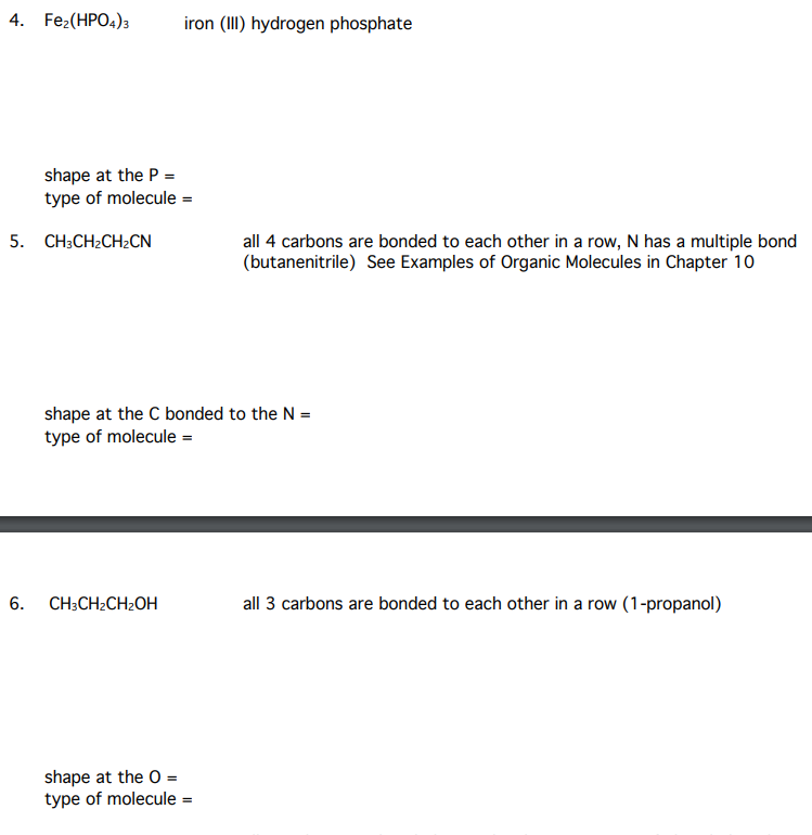 4. Fez(HPO4)3
iron (III) hydrogen phosphate
shape at the P =
type of molecule =
5. CH;CH2CH2CN
all 4 carbons are bonded to each other in a row, N has a multiple bond
(butanenitrile) See Examples of Organic Molecules in Chapter 10
shape at the C bonded to the N =
type of molecule =
6. CH;CH2CH2OH
all 3 carbons are bonded to each other in a row (1-propanol)
shape at the O =
type of molecule =
