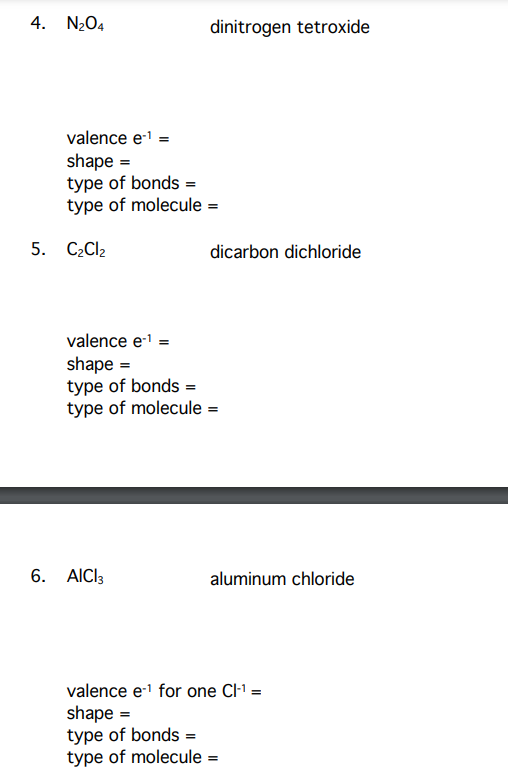 4. N204
dinitrogen tetroxide
valence el =
shape =
type of bonds =
type of molecule =
5. C2C12
dicarbon dichloride
valence e =
shape =
type of bonds =
type of molecule =
6. AICI3
aluminum chloride
valence e1 for one Cl' =
shape =
type of bonds =
type of molecule =
