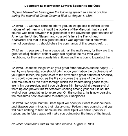 Document E: Meriwether Lewis's Speech to the Otoe
Captain Meriwether Lewis gave the following speech to a band of Otoe
during the council of Camp Calumet Bluff on August 4. 1804.
Children... we have come to inform you, as we go also to inform all the
nations of red men who inhabit the borders of the Missouri, that a great
council was held between this great chief of the Seventeen great nations of
America [the United States], and your old fathers the French and
Spaniards; and that in this great council it was agreed that all the white
men of Louisiana... should obey the commands of this great chief....
Children... you are to live in peace with all the white men, for they are [the
great chief's] children; neither wage war against the red men your
neighbors, for they are equally his children and he is bound to protect them.
Children. Do these things which your great father advises and be happy
lest by one false step you should bring upon your nation the displeasure of
your great father, the great chief of the seventeen great nations of America,
who could consume you as the fire consumes the grass of the plains...
The mouths of all the rivers through which the traders bring goods to you
are in his possession, and if you displease him he could at pleasure shut
them up and prevent his traders from coming among you; but it is not the
wish of your great father to injure you. On the contrary, he is now pursuing
the measures best calculated to insure your happiness....
Children. We hope that the Great Spirit will open your ears to our councils,
and dispose your minds to their observance. Follow these councils and you
will have nothing to fear, because the Great Spirit will smile upon your
nation, and in future ages will make you outnumber the trees of the forest.
Source: Lewis and Clark to the Ofoe Indians, August 4, 1804.