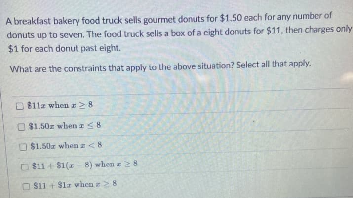 A breakfast bakery food truck sells gourmet donuts for $1.50 each for any number of
donuts up to seven. The food truck sells a box of a eight donuts for $11, then charges only
$1 for each donut past eight.
What are the constraints that apply to the above situation? Select all that apply.
$11z when z > 8
O $1.50z when z <8
O $1.50z when z < 8
O $11 + $1(r - 8) when a 2 8
O $11 + $1z when z > 8
