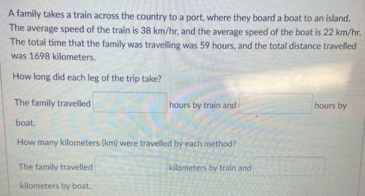 A family takes a train across the country to a port, where they board a boat to an island.
The average speed of the train is 38 km/hr, and the average speed of the boat is 22 km/hr.
The total time that the family was travelling was 59 hours, and the total distance travelled
was 1698 kilometers.
How long did each leg of the trip take?
The family travelled
hours by train and
hours by
boat.
How many kilometers (km) were travelled by each method?
The family travelled
kilometers by train and
kilometers by boat.
