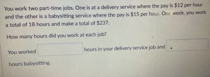 You work two part-time jobs. One is at a delivery service where the pay is $12 per hour
and the other is a babysitting service where the pay is $15 per hour. One week, you work
a total of 18 hours and make a total of $237.
How many hours did you work at each job?
You worked
hours in your delivery service job and
hours babysitting.
