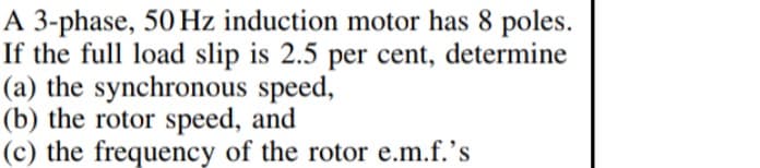 A 3-phase, 50 Hz induction motor has 8 poles.
If the full load slip is 2.5 per cent, determine
(a) the synchronous speed,
(b) the rotor speed, and
(c) the frequency of the rotor e.m.f.'s
