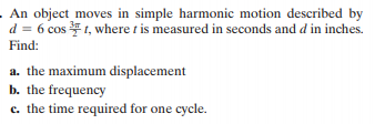 .An object moves in simple harmonic motion described by
d = 6 cos 1, where t is measured in seconds and d in inches.
Find:
a. the maximum displacement
b. the frequency
c. the time required for one cycle.
