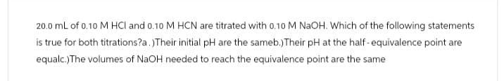 20.0 mL of 0.10 M HCl and 0.10 M HCN are titrated with 0.10 M NaOH. Which of the following statements
is true for both titrations?a.)Their initial pH are the sameb.)Their pH at the half-equivalence point are
equalc.)The volumes of NaOH needed to reach the equivalence point are the same