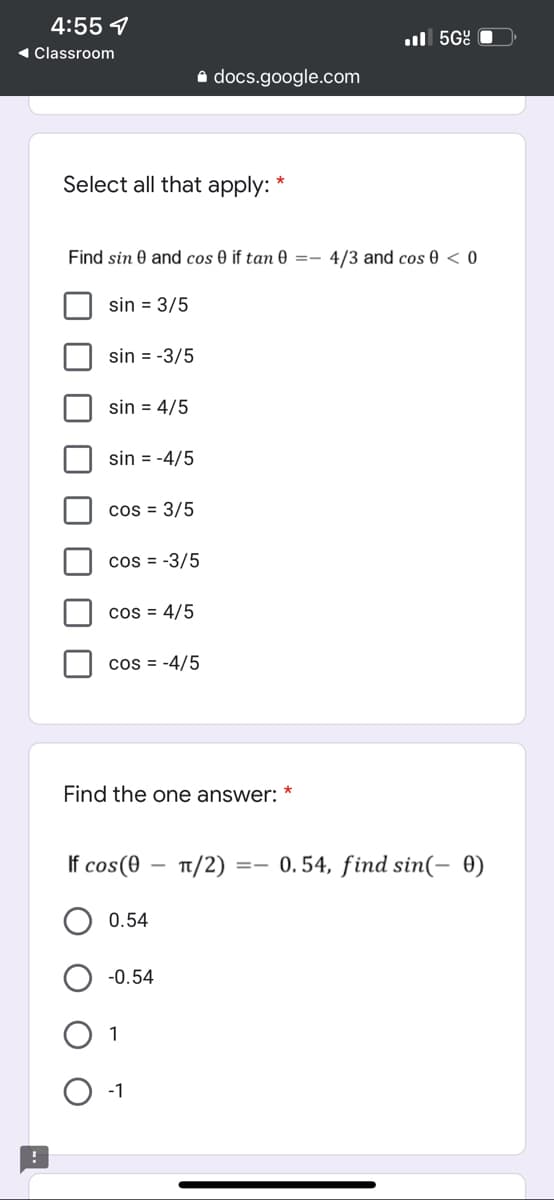 4:55 7
◄ Classroom
!
.5Gc
4/3 and cos 0 <0
docs.google.com
Select all that apply:
Find sin 0 and cos 0 if tan 0 =-
sin = 3/5
sin = -3/5
sin = 4/5
sin = -4/5
cos = 3/5
cos= -3/5
cos = 4/5
cos = -4/5
Find the one answer:
If cos(0 TT/2)
==
0.54
-0.54
-1
0.54, find sin(- 0)