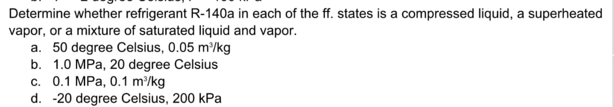 Determine whether refrigerant R-140a in each of the ff. states is a compressed liquid, a superheated
vapor, or a mixture of saturated liquid and vapor.
a. 50 degree Celsius, 0.05 m/kg
b. 1.0 MPa, 20 degree Celsius
с. 0.1 МPа, 0.1 m?/kg
d. -20 degree Celsius, 200 kPa
