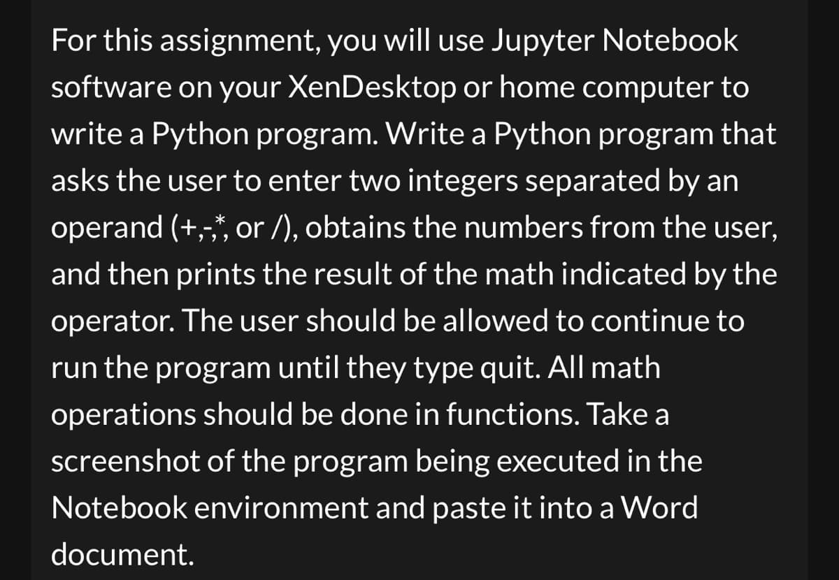 For this assignment, you will use Jupyter Notebook
software on your XenDesktop or home computer to
write a Python program. Write a Python program that
asks the user to enter two integers separated by an
operand (+,-,, or /), obtains the numbers from the user,
and then prints the result of the math indicated by the
operator. The user should be allowed to continue to
run the program until they type quit. All math
operations should be done in functions. Take a
screenshot of the program being executed in the
Notebook environment and paste it into a Word
document.