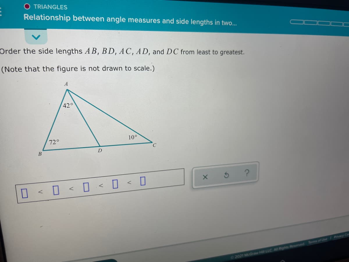 TRIANGLES
Relationship between angle measures and side lengths in two...
Order the side lengths A B, BD, AC, AD, and DC from least to greatest.
(Note that the figure is not drawn to scale.)
42°
72°
10°
B
0 < 0 < 0 < D <
Terms of Use / Privacy Ce
02021 McGraw Hill LLC AIF Rights Reserved

