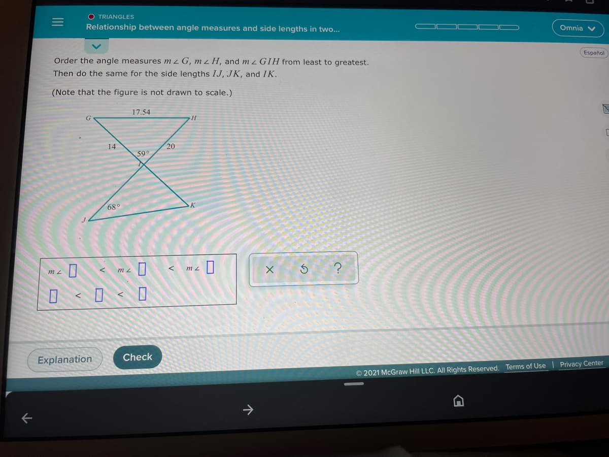 O TRIANGLES
Relationship between angle measures and side lengths in two...
Omnia V
Español
Order the angle measures m z G, mzH, and m 2GIH from least to greatest.
Then do the same for the side lengths IJ, JK, and IK.
(Note that the figure is not drawn to scale.)
17.54
G
14
20
59
68°
D< 0 < D
Explanation
Check
© 2021 McGraw Hill LLC. All Rights Reserved. Terms of Use Privacy Center
II
