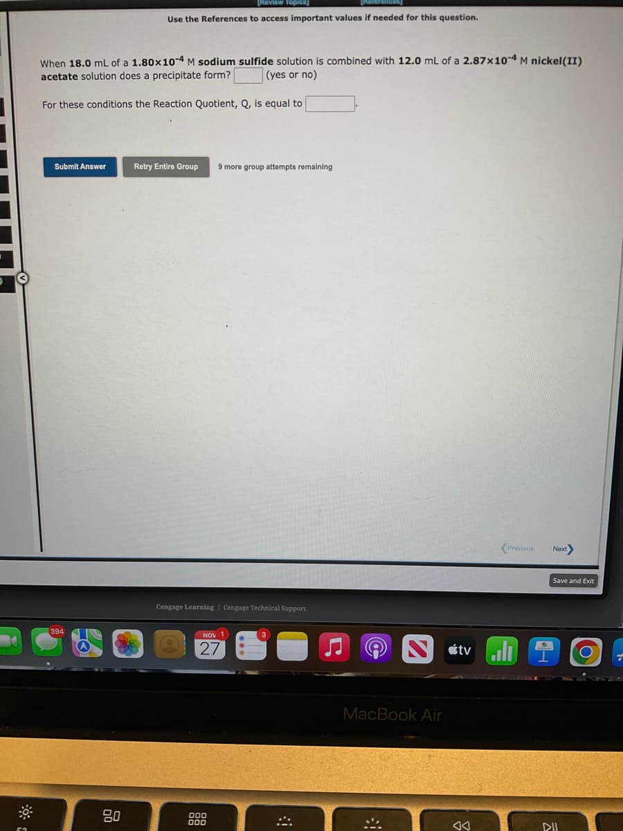 When 18.0 mL of a 1.80x10-4 M sodium sulfide solution is combined with 12.0 mL of a 2.87x10-4 M nickel(II)
acetate solution does a precipitate form?
(yes or no)
[Review Topics]
Use the References to access important values if needed for this question.
For these conditions the Reaction Quotient, Q, is equal to
Submit Answer
80
Retry Entire Group 9 more group attempts remaining
Cengage Learning Cengage Technical Support
NOV 1
27
MacBook Air
*
Previous Next>
tvill
AA
H
Save and Exit
DII